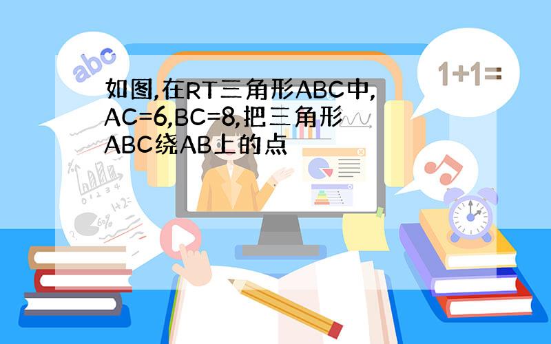 如图,在RT三角形ABC中,AC=6,BC=8,把三角形ABC绕AB上的点