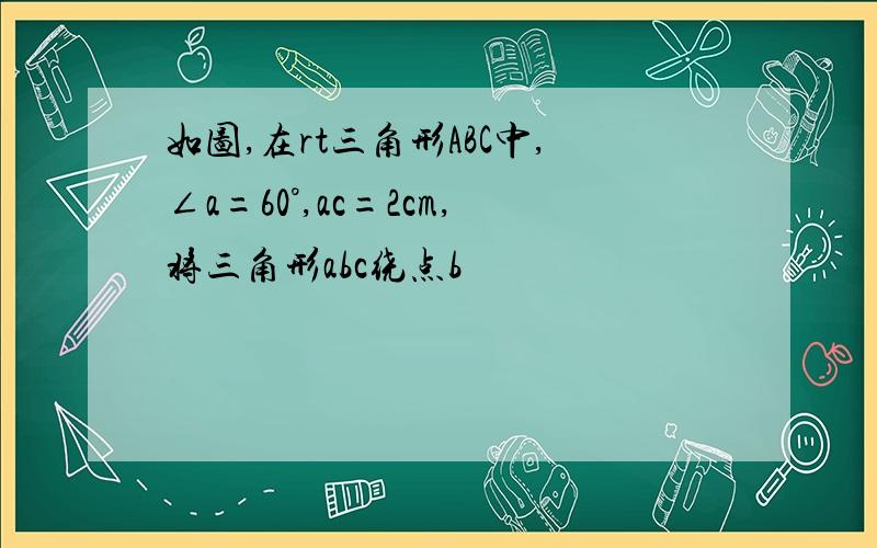 如图,在rt三角形ABC中,∠a=60°,ac=2cm,将三角形abc绕点b