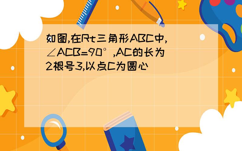 如图,在Rt三角形ABC中,∠ACB=90°,AC的长为2根号3,以点C为圆心