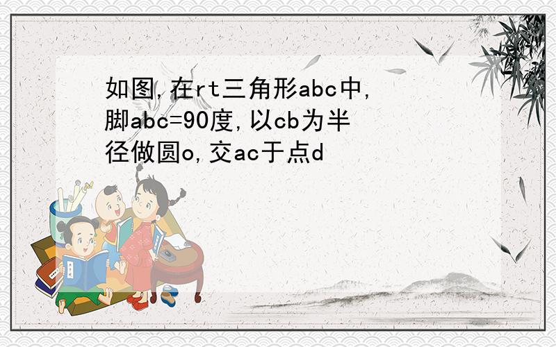 如图,在rt三角形abc中,脚abc=90度,以cb为半径做圆o,交ac于点d