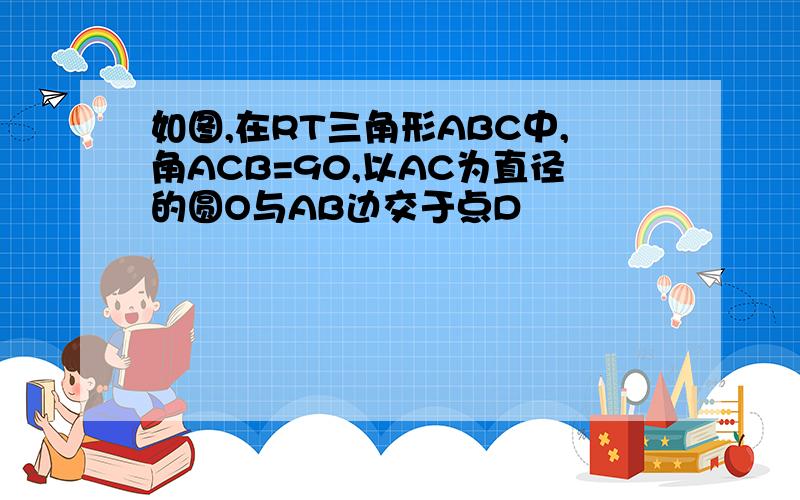 如图,在RT三角形ABC中,角ACB=90,以AC为直径的圆O与AB边交于点D