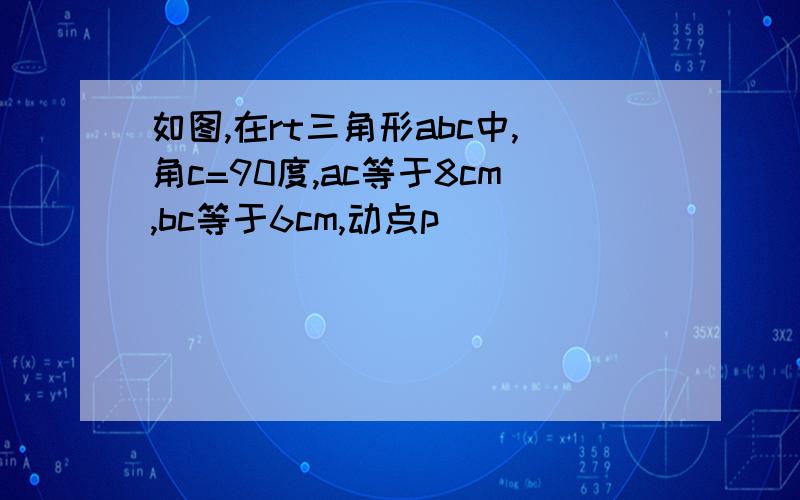 如图,在rt三角形abc中,角c=90度,ac等于8cm,bc等于6cm,动点p