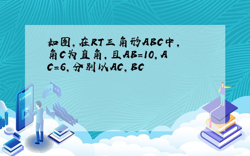 如图,在RT三角形ABC中,角C为直角,且AB=10,AC=6,分别以AC,BC