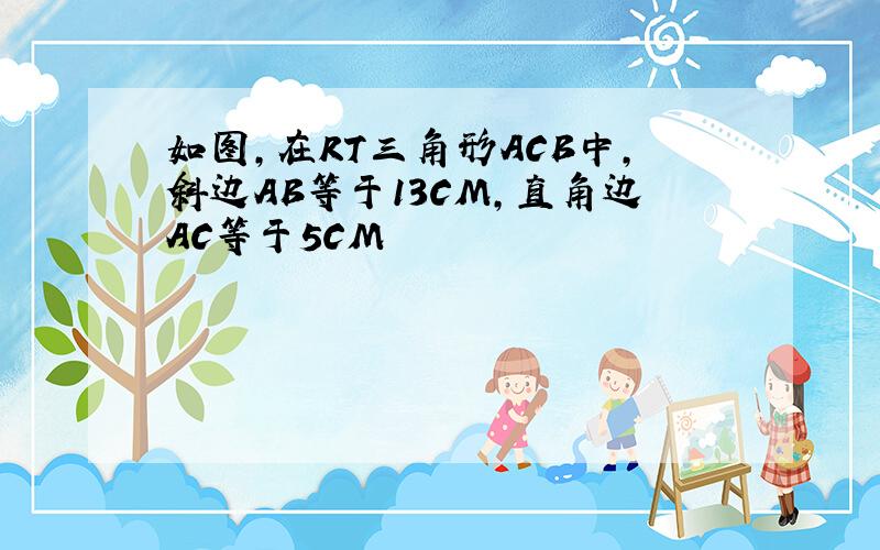 如图,在RT三角形ACB中,斜边AB等于13CM,直角边AC等于5CM