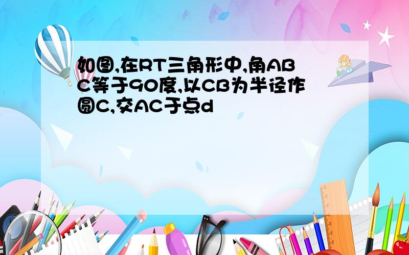 如图,在RT三角形中,角ABC等于90度,以CB为半径作圆C,交AC于点d