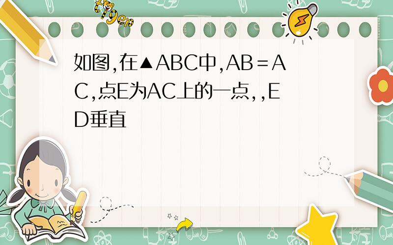 如图,在▲ABC中,AB＝AC,点E为AC上的一点,,ED垂直