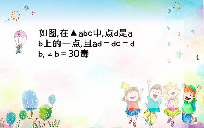 如图,在▲abc中,点d是ab上的一点,且ad＝dc＝db,∠b＝30毒