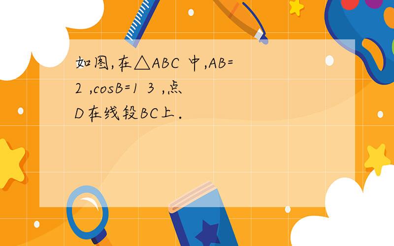 如图,在△ABC 中,AB=2 ,cosB=1 3 ,点D在线段BC上．