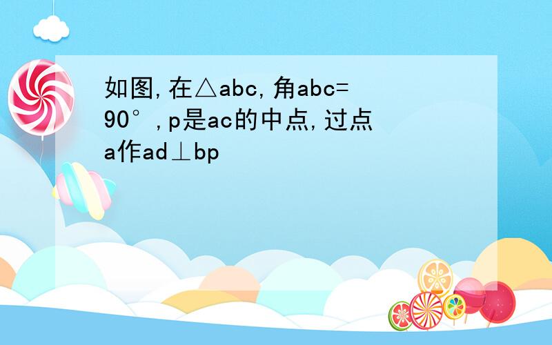 如图,在△abc,角abc=90°,p是ac的中点,过点a作ad⊥bp