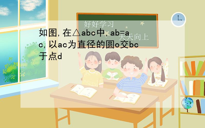 如图,在△abc中,ab=ac,以ac为直径的圆o交bc于点d