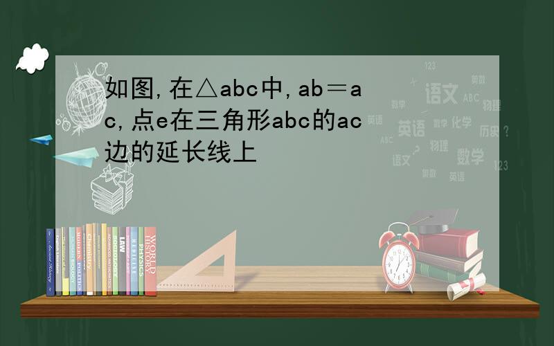 如图,在△abc中,ab＝ac,点e在三角形abc的ac边的延长线上