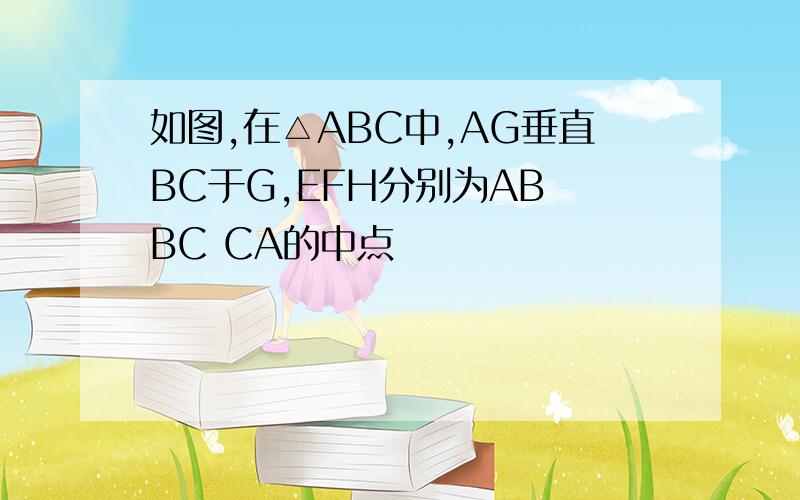 如图,在△ABC中,AG垂直BC于G,EFH分别为AB BC CA的中点