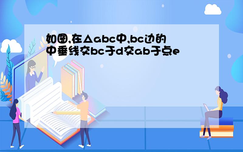 如图,在△abc中,bc边的中垂线交bc于d交ab于点e