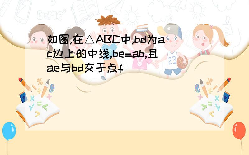 如图,在△ABC中,bd为ac边上的中线,be=ab,且ae与bd交于点f