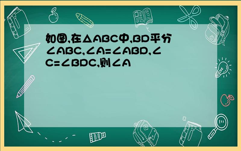 如图,在△ABC中,BD平分∠ABC,∠A=∠ABD,∠C=∠BDC,则∠A