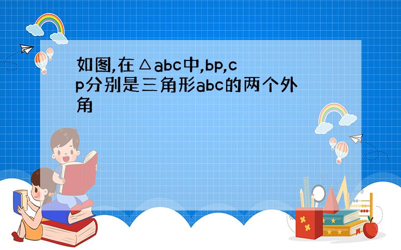 如图,在△abc中,bp,cp分别是三角形abc的两个外角