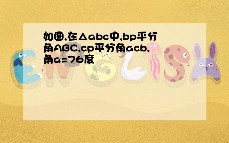 如图,在△abc中,bp平分角ABC,cp平分角acb,角a=76度