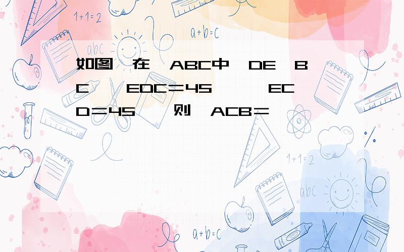 如图,在△ABC中,DE∥BC,∩EDC＝45°,∩ECD＝45°,则∩ACB＝