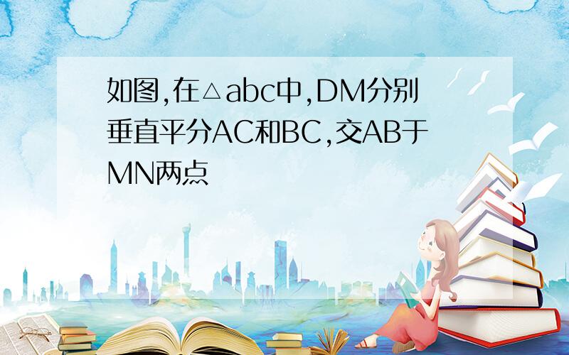 如图,在△abc中,DM分别垂直平分AC和BC,交AB于MN两点