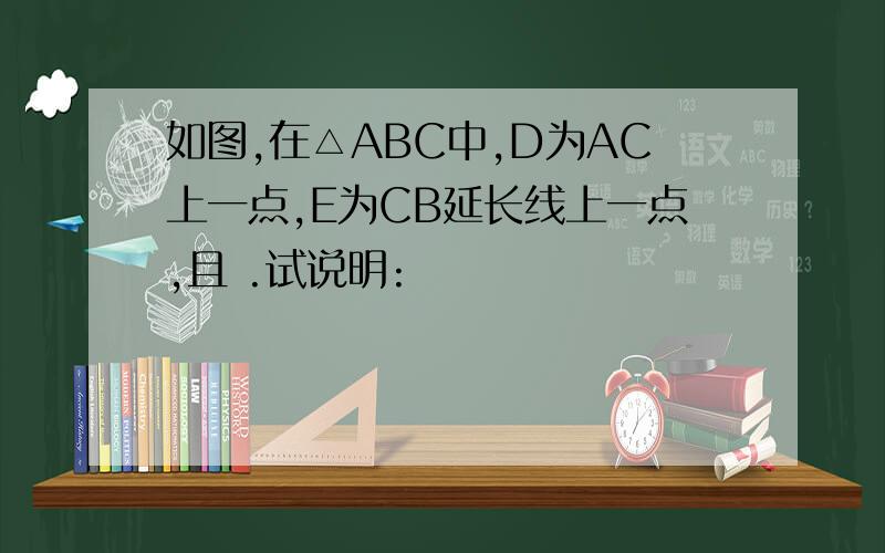 如图,在△ABC中,D为AC上一点,E为CB延长线上一点,且 .试说明: