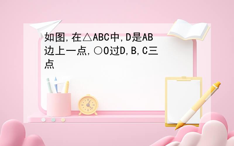 如图,在△ABC中,D是AB边上一点,○O过D,B,C三点