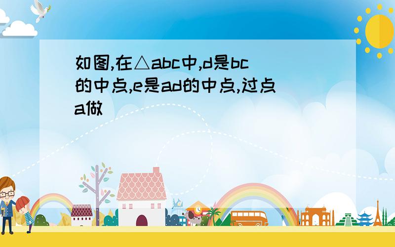 如图,在△abc中,d是bc的中点,e是ad的中点,过点a做