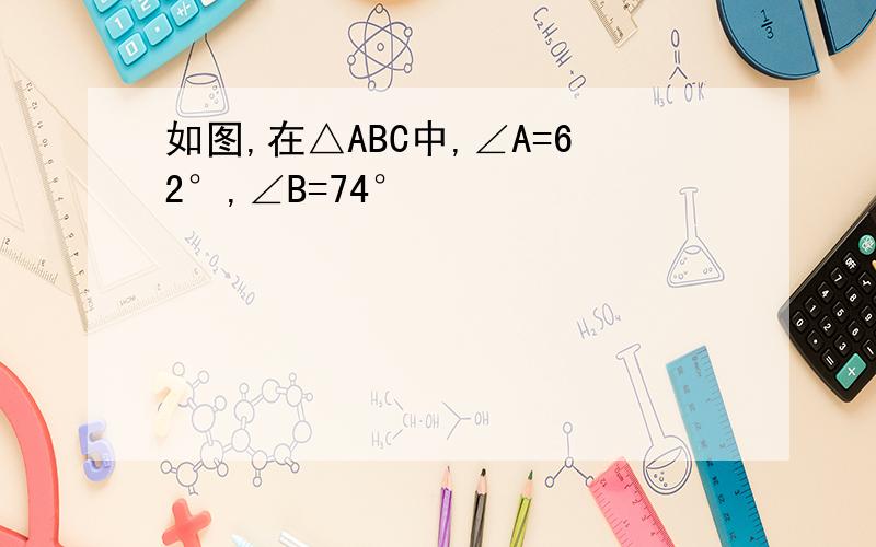 如图,在△ABC中,∠A=62°,∠B=74°