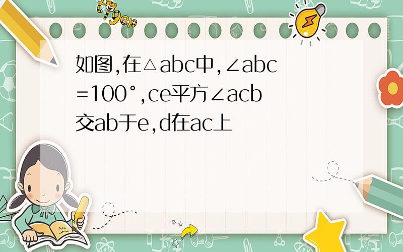 如图,在△abc中,∠abc=100°,ce平方∠acb交ab于e,d在ac上