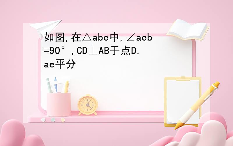 如图,在△abc中,∠acb=90°,CD⊥AB于点D,ae平分