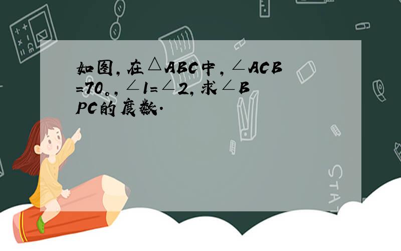 如图,在△ABC中,∠ACB＝70°,∠1=∠2,求∠BPC的度数.