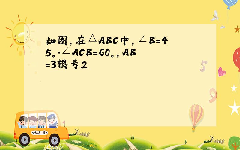 如图,在△ABC中,∠B=45°.∠ACB=60°,AB=3根号2