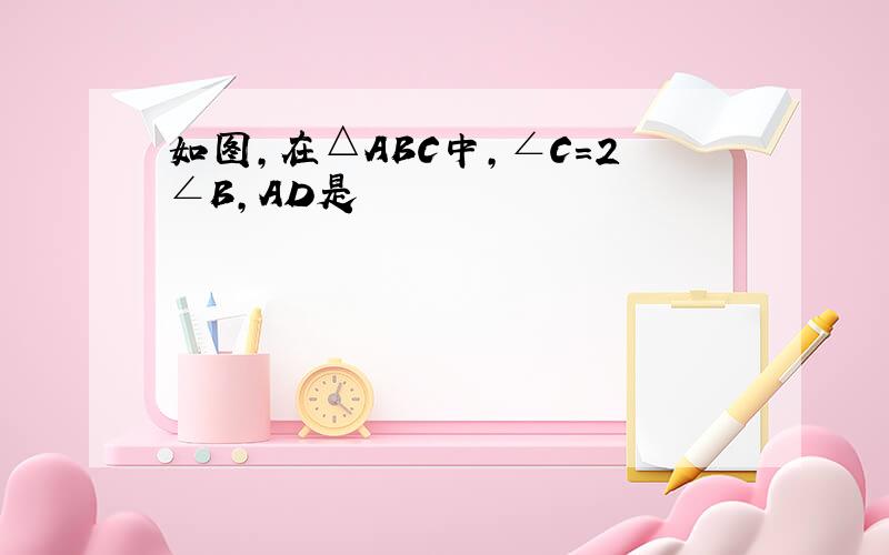 如图,在△ABC中,∠C=2∠B,AD是