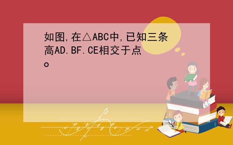 如图,在△ABC中,已知三条高AD.BF.CE相交于点 o