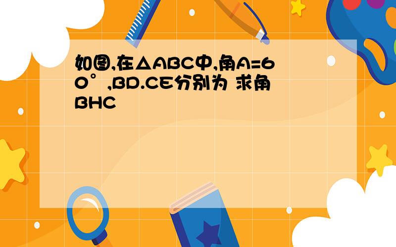 如图,在△ABC中,角A=60°,BD.CE分别为 求角BHC