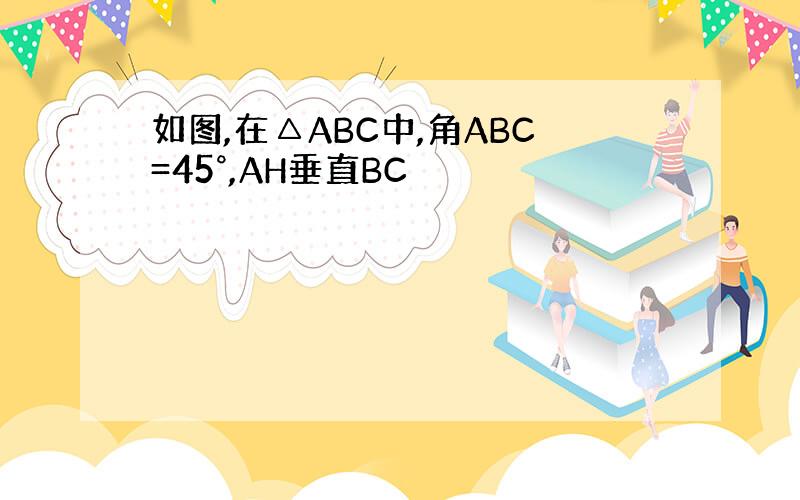 如图,在△ABC中,角ABC=45°,AH垂直BC