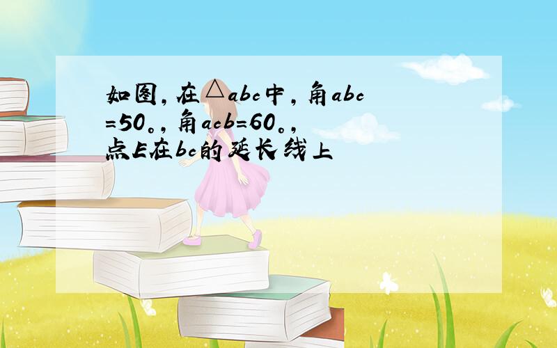 如图,在△abc中,角abc=50°,角acb=60°,点E在bc的延长线上