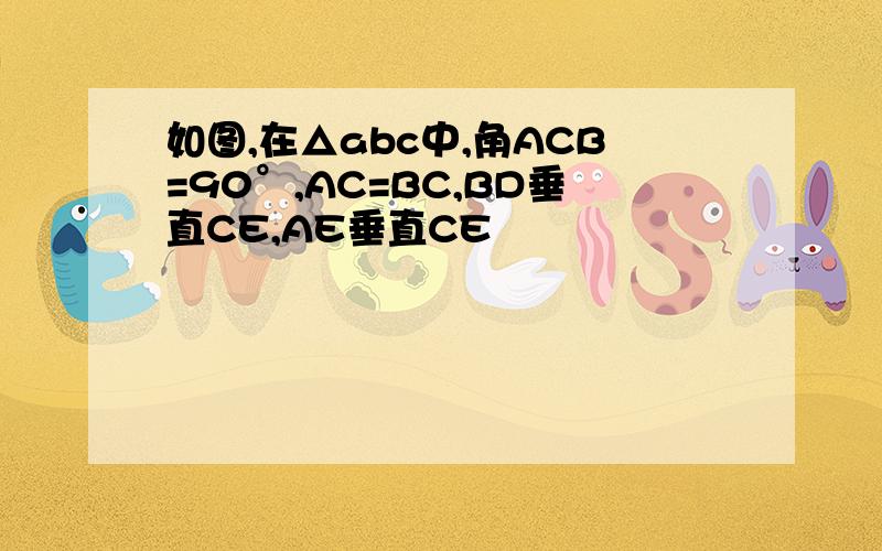 如图,在△abc中,角ACB=90°,AC=BC,BD垂直CE,AE垂直CE