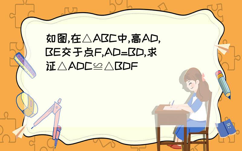 如图,在△ABC中,高AD,BE交于点F,AD=BD,求证△ADC≌△BDF