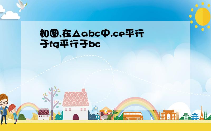 如图,在△abc中.ce平行于fg平行于bc