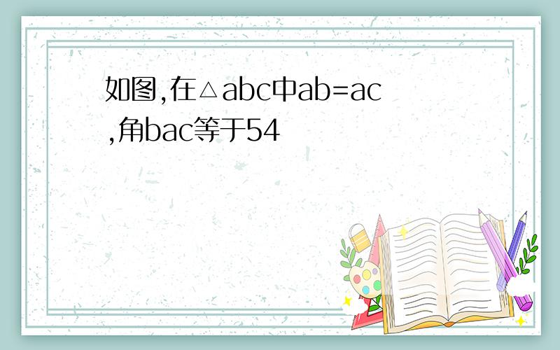 如图,在△abc中ab=ac,角bac等于54