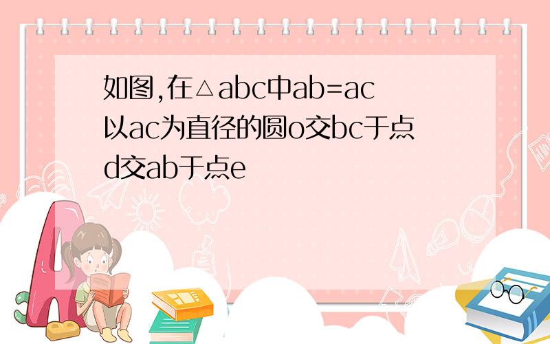 如图,在△abc中ab=ac以ac为直径的圆o交bc于点d交ab于点e