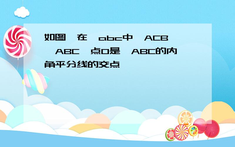 如图,在△abc中∠ACB>∠ABC,点O是△ABC的内角平分线的交点