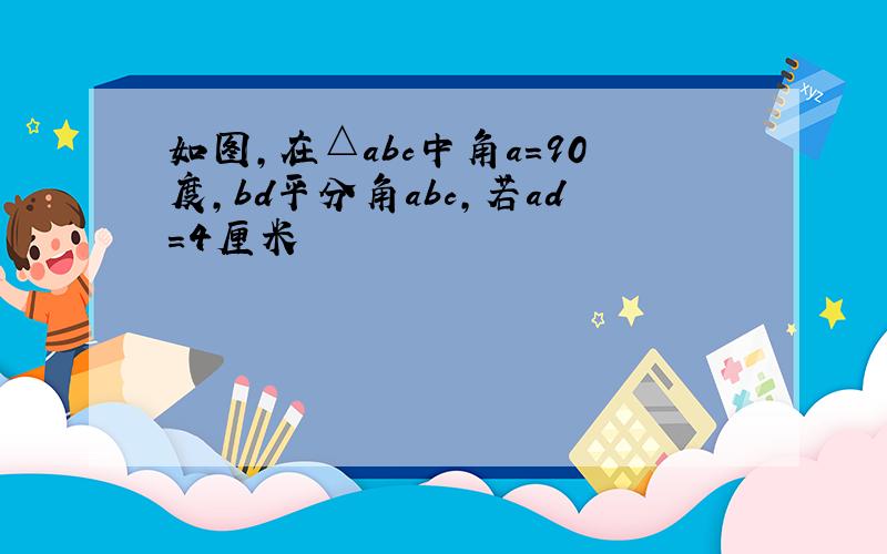 如图,在△abc中角a=90度,bd平分角abc,若ad=4厘米