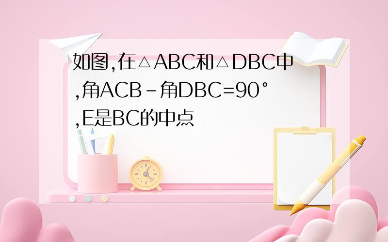 如图,在△ABC和△DBC中,角ACB-角DBC=90°,E是BC的中点