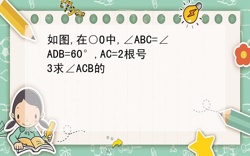 如图,在○O中,∠ABC=∠ADB=60°,AC=2根号3求∠ACB的