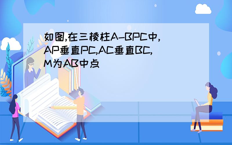 如图,在三棱柱A-BPC中,AP垂直PC,AC垂直BC,M为AB中点