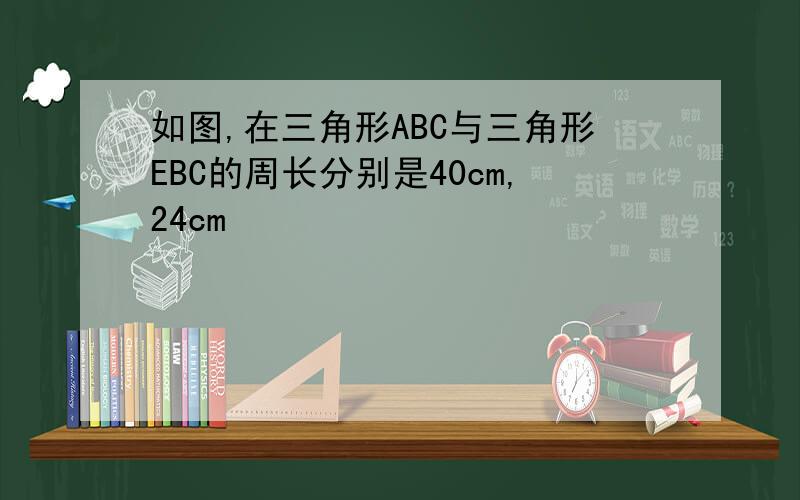 如图,在三角形ABC与三角形EBC的周长分别是40cm,24cm