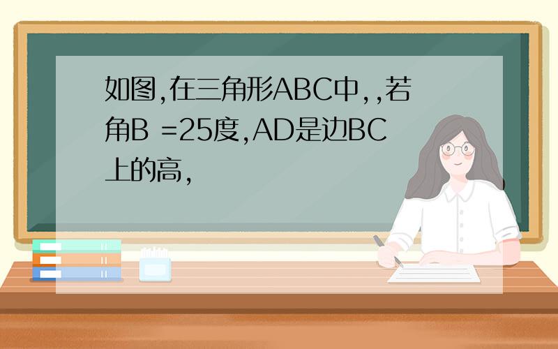 如图,在三角形ABC中,,若角B =25度,AD是边BC上的高,