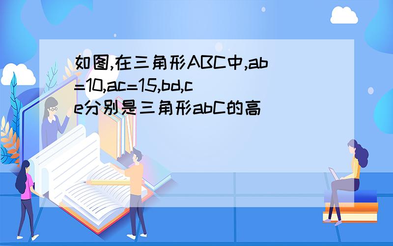 如图,在三角形ABC中,ab=10,ac=15,bd,ce分别是三角形abC的高