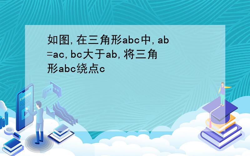 如图,在三角形abc中,ab=ac,bc大于ab,将三角形abc绕点c